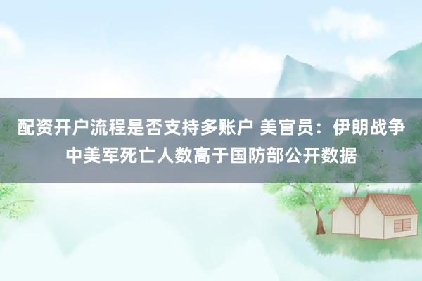 配资开户流程是否支持多账户 美官员：伊朗战争中美军死亡人数高于国防部公开数据