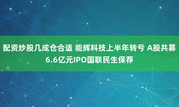 配资炒股几成仓合适 能辉科技上半年转亏 A股共募6.6亿元IPO国联民生保荐