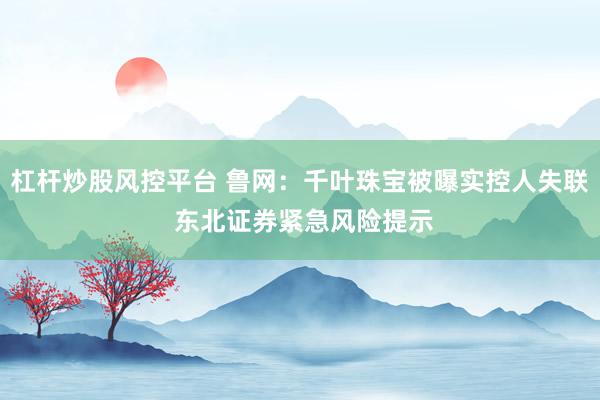 杠杆炒股风控平台 鲁网：千叶珠宝被曝实控人失联 东北证券紧急风险提示