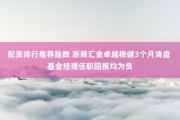 配资排行推荐指数 浙商汇金卓越稳健3个月清盘 基金经理任职回报均为负