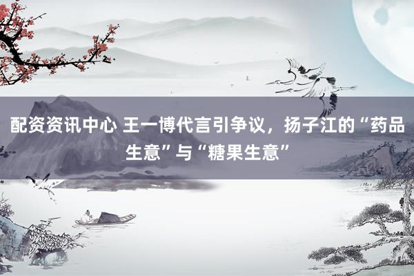 配资资讯中心 王一博代言引争议，扬子江的“药品生意”与“糖果生意”