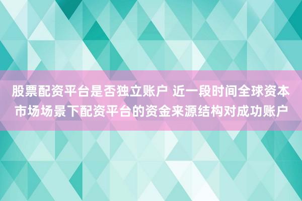 股票配资平台是否独立账户 近一段时间全球资本市场场景下配资平台的资金来源结构对成功账户