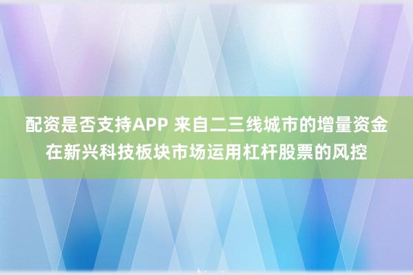 配资是否支持APP 来自二三线城市的增量资金在新兴科技板块市场运用杠杆股票的风控