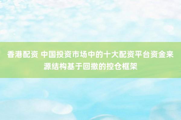 香港配资 中国投资市场中的十大配资平台资金来源结构基于回撤的控仓框架