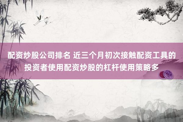 配资炒股公司排名 近三个月初次接触配资工具的投资者使用配资炒股的杠杆使用策略多