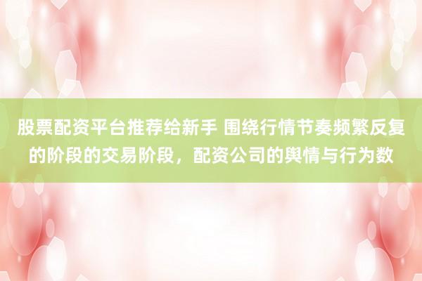 股票配资平台推荐给新手 围绕行情节奏频繁反复的阶段的交易阶段，配资公司的舆情与行为数